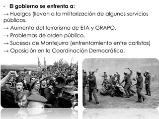 - El gobierno se enfrenta a:
→ Huelgas (llevan a la militarización de algunos servicios
públicos.
→ Aumento del terrorismo de ETA y GRAPO.
→ Problemas de orden público.
→ Sucesos de Montejurra (enfrentamiento entre carlistas)
→ Oposición en la Coordinación Democrática.
 