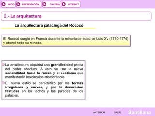 INTERNET
SantillanaSALIRSALIRANTERIORANTERIOR
PRESENTACIÓNINICIO GALERÍA
2.- La arquitectura
La arquitectura palaciega del Rococó
La arquitectura adquirirá una grandiosidad propia
del poder absoluto. A esto se une la nueva
sensibilidad hacia la rareza y el exotismo que
manifestarán los círculos aristocráticos.
El nuevo estilo se caracterizó por las formas
irregulares y curvas, y por la decoración
fastuosa en los techos y las paredes de los
palacios.
El Rococó surgió en Francia durante la minoría de edad de Luis XV (1710-1774)
y abarcó todo su reinado.
 