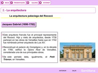 INTERNET
SantillanaSALIRSALIRANTERIORANTERIOR
PRESENTACIÓNINICIO GALERÍA
2.- La arquitectura
La arquitectura palaciega del Rococó
Este arquitecto francés fue el principal representante
del Rococó. Hijo y nieto de arquitectos, desde 1730
participó en las obras de Versalles hasta que en 1742
fue nombrado primer arquitecto de Luis XV.
Reconstruyó el palacio de Compiègne y, en la década
de 1760, edificó la Ópera Real de Versalles,
considerada una de sus principales obras.
De este período data, igualmente, el Petit
Trianon, en Versalles.
Jacques Gabriel (1698-1782)
 