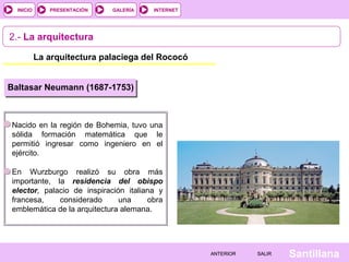 INTERNET
SantillanaSALIRSALIRANTERIORANTERIOR
PRESENTACIÓNINICIO GALERÍA
2.- La arquitectura
La arquitectura palaciega del Rococó
Nacido en la región de Bohemia, tuvo una
sólida formación matemática que le
permitió ingresar como ingeniero en el
ejército.
En Wurzburgo realizó su obra más
importante, la residencia del obispo
elector, palacio de inspiración italiana y
francesa, considerado una obra
emblemática de la arquitectura alemana.
Baltasar Neumann (1687-1753)
 