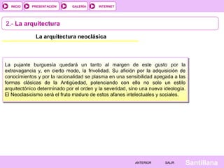 INTERNET
SantillanaSALIRSALIRANTERIORANTERIOR
PRESENTACIÓNINICIO GALERÍA
2.- La arquitectura
La arquitectura neoclásica
La pujante burguesía quedará un tanto al margen de este gusto por la
extravagancia y, en cierto modo, la frivolidad. Su afición por la adquisición de
conocimientos y por la racionalidad se plasma en una sensibilidad apegada a las
formas clásicas de la Antigüedad, potenciando con ello no solo un estilo
arquitectónico determinado por el orden y la severidad, sino una nueva ideología.
El Neoclasicismo será el fruto maduro de estos afanes intelectuales y sociales.
 