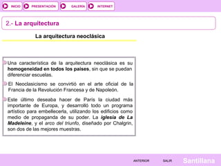 INTERNET
SantillanaSALIRSALIRANTERIORANTERIOR
PRESENTACIÓNINICIO GALERÍA
2.- La arquitectura
La arquitectura neoclásica
Una característica de la arquitectura neoclásica es su
homogeneidad en todos los países, sin que se puedan
diferenciar escuelas.
El Neoclasicismo se convirtió en el arte oficial de la
Francia de la Revolución Francesa y de Napoleón.
Este último deseaba hacer de París la ciudad más
importante de Europa, y desarrolló todo un programa
artístico para embellecerla, utilizando los edificios como
medio de propaganda de su poder. La iglesia de La
Madeleine, y el arco del triunfo, diseñado por Chalgrin,
son dos de las mejores muestras.
 