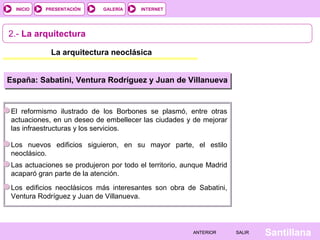 INTERNET
SantillanaSALIRSALIRANTERIORANTERIOR
PRESENTACIÓNINICIO GALERÍA
2.- La arquitectura
La arquitectura neoclásica
España: Sabatini, Ventura Rodríguez y Juan de Villanueva
El reformismo ilustrado de los Borbones se plasmó, entre otras
actuaciones, en un deseo de embellecer las ciudades y de mejorar
las infraestructuras y los servicios.
Los nuevos edificios siguieron, en su mayor parte, el estilo
neoclásico.
Las actuaciones se produjeron por todo el territorio, aunque Madrid
acaparó gran parte de la atención.
Los edificios neoclásicos más interesantes son obra de Sabatini,
Ventura Rodríguez y Juan de Villanueva.
 