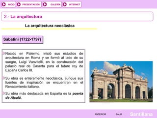 INTERNET
SantillanaSALIRSALIRANTERIORANTERIOR
PRESENTACIÓNINICIO GALERÍA
2.- La arquitectura
La arquitectura neoclásica
Sabatini (1722-1797)
Nacido en Palermo, inició sus estudios de
arquitectura en Roma y se formó al lado de su
suegro, Luigi Vanvitelli, en la construcción del
palacio real de Caserta para el futuro rey de
España Carlos III.
Su obra es enteramente neoclásica, aunque sus
fuentes de inspiración se encuentran en el
Renacimiento italiano.
Su obra más destacada en España es la puerta
de Alcalá.
 