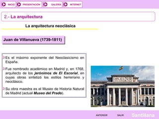 INTERNET
SantillanaSALIRSALIRANTERIORANTERIOR
PRESENTACIÓNINICIO GALERÍA
2.- La arquitectura
La arquitectura neoclásica
Juan de Villanueva (1739-1811)
Es el máximo exponente del Neoclasicismo en
España.
Fue nombrado académico en Madrid y, en 1768,
arquitecto de los jerónimos de El Escorial, en
cuyas obras sintetizó los estilos herreriano y
neoclásico.
Su obra maestra es el Museo de Historia Natural
de Madrid (actual Museo del Prado).
 