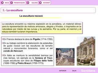 INTERNET
SantillanaSALIRSALIRANTERIORANTERIOR
PRESENTACIÓNINICIO GALERÍA
3.- La escultura
La escultura rococó
En Francia destaca la obra de Pigalle (1714-1785).
En su trabajo combinó la elaboración de estatuillas
de gusto rococó con las esculturas de tamaño
natural y monumentos funerarios, como el del
conde de Harcourt.
La escultura encontró su máxima expresión en la porcelana, un material idóneo
para la representación de motivos amorosos, alegres y frívolos, o inspirados en la
naturaleza por medio de las curvas y la asimetría. Por su parte, el mármol y el
estuco también tuvieron importancia.
En Italia se mantuvo la sensibilidad barroca por
más tiempo. Un ejemplo es la fontana di Trevi,
cuyas esculturas son obra de Filippo della Valle
(1698-1768) y Pietro Bracci (1700-1773).
 