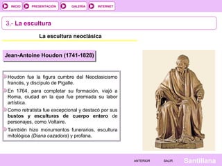INTERNET
SantillanaSALIRSALIRANTERIORANTERIOR
PRESENTACIÓNINICIO GALERÍA
3.- La escultura
La escultura neoclásica
Jean-Antoine Houdon (1741-1828)
Houdon fue la figura cumbre del Neoclasicismo
francés, y discípulo de Pigalle.
En 1764, para completar su formación, viajó a
Roma, ciudad en la que fue premiada su labor
artística.
Como retratista fue excepcional y destacó por sus
bustos y esculturas de cuerpo entero de
personajes, como Voltaire.
También hizo monumentos funerarios, escultura
mitológica (Diana cazadora) y profana.
 