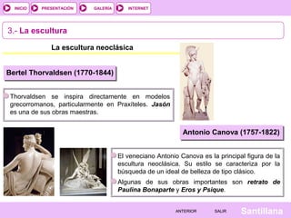 INTERNET
SantillanaSALIRSALIRANTERIORANTERIOR
PRESENTACIÓNINICIO GALERÍA
3.- La escultura
La escultura neoclásica
Bertel Thorvaldsen (1770-1844)
Thorvaldsen se inspira directamente en modelos
grecorromanos, particularmente en Praxíteles. Jasón
es una de sus obras maestras.
Antonio Canova (1757-1822)
El veneciano Antonio Canova es la principal figura de la
escultura neoclásica. Su estilo se caracteriza por la
búsqueda de un ideal de belleza de tipo clásico.
Algunas de sus obras importantes son retrato de
Paulina Bonaparte y Eros y Psique.
 