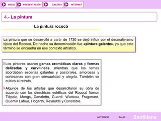 INTERNET
SantillanaSALIRSALIRANTERIORANTERIOR
PRESENTACIÓNINICIO GALERÍA
4.- La pintura
La pintura rococó
La pintura que se desarrolló a partir de 1730 se dejó influir por el decorativismo
típico del Rococó. De hecho su denominación fue «pintura galante», ya que este
término se encuadra en ese contexto artístico.
Los pintores usaron gamas cromáticas claras y formas
delicadas y curvilíneas, mientras que los temas
abordaban escenas galantes y pastorales, amorosas y
cortesanas con gran sensualidad y alegría. También se
cultivó el retrato.
Algunos de los artistas que desarrollaron su obra de
acuerdo con las directrices estéticas del Rococó fueron
Tiépolo, Mengs, Canaletto, Guardi, Watteau, Fragonard,
Quentin Latour, Hogarth, Reynolds y Constable.
 