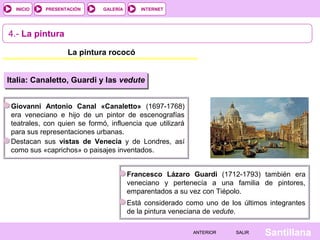 INTERNET
SantillanaSALIRSALIRANTERIORANTERIOR
PRESENTACIÓNINICIO GALERÍA
4.- La pintura
La pintura rococó
Italia: Canaletto, Guardi y las vedute
Giovanni Antonio Canal «Canaletto» (1697-1768)
era veneciano e hijo de un pintor de escenografías
teatrales, con quien se formó, influencia que utilizará
para sus representaciones urbanas.
Destacan sus vistas de Venecia y de Londres, así
como sus «caprichos» o paisajes inventados.
Francesco Lázaro Guardi (1712-1793) también era
veneciano y pertenecía a una familia de pintores,
emparentados a su vez con Tiépolo.
Está considerado como uno de los últimos integrantes
de la pintura veneciana de vedute.
 