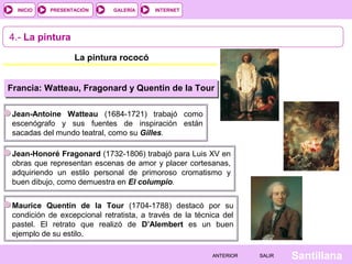 INTERNET
SantillanaSALIRSALIRANTERIORANTERIOR
PRESENTACIÓNINICIO GALERÍA
4.- La pintura
La pintura rococó
Francia: Watteau, Fragonard y Quentin de la Tour
Jean-Antoine Watteau (1684-1721) trabajó como
escenógrafo y sus fuentes de inspiración están
sacadas del mundo teatral, como su Gilles.
Jean-Honoré Fragonard (1732-1806) trabajó para Luis XV en
obras que representan escenas de amor y placer cortesanas,
adquiriendo un estilo personal de primoroso cromatismo y
buen dibujo, como demuestra en El columpio.
Maurice Quentin de la Tour (1704-1788) destacó por su
condición de excepcional retratista, a través de la técnica del
pastel. El retrato que realizó de D’Alembert es un buen
ejemplo de su estilo.
 