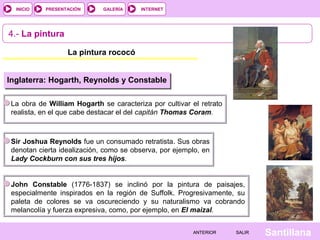 INTERNET
SantillanaSALIRSALIRANTERIORANTERIOR
PRESENTACIÓNINICIO GALERÍA
4.- La pintura
La pintura rococó
Inglaterra: Hogarth, Reynolds y Constable
La obra de William Hogarth se caracteriza por cultivar el retrato
realista, en el que cabe destacar el del capitán Thomas Coram.
Sir Joshua Reynolds fue un consumado retratista. Sus obras
denotan cierta idealización, como se observa, por ejemplo, en
Lady Cockburn con sus tres hijos.
John Constable (1776-1837) se inclinó por la pintura de paisajes,
especialmente inspirados en la región de Suffolk. Progresivamente, su
paleta de colores se va oscureciendo y su naturalismo va cobrando
melancolía y fuerza expresiva, como, por ejemplo, en El maizal.
 
