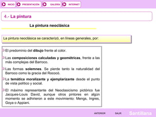 INTERNET
SantillanaSALIRSALIRANTERIORANTERIOR
PRESENTACIÓNINICIO GALERÍA
4.- La pintura
La pintura neoclásica
La pintura neoclásica se caracterizó, en líneas generales, por:
El predominio del dibujo frente al color.
Las composiciones calculadas y geométricas, frente a las
más complejas del Barroco.
Las formas solemnes. Se pierde tanto la naturalidad del
Barroco como la gracia del Rococó.
La temática moralizante y ejemplarizante desde el punto
de vista político y social.
El máximo representante del Neoclasicismo pictórico fue
Jacques-Louis David, aunque otros pintores en algún
momento se adhirieron a este movimiento: Mengs, Ingres,
Goya o Appiani.
 