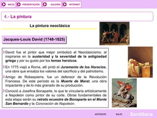 INTERNET
SantillanaSALIRSALIRANTERIORANTERIOR
PRESENTACIÓNINICIO GALERÍA
4.- La pintura
La pintura neoclásica
Jacques-Louis David (1748-1825)
David fue el pintor que mejor simbolizó el Neoclasicismo, al
inspirarse en la austeridad y la severidad de la antigüedad
griega y por su gusto por los temas heroicos.
En 1775 viajó a Roma, allí pintó el Juramento de los Horacios,
una obra que ensalza los valores del sacrificio y del patriotismo.
Amigo de Robespierre, fue un defensor de la Revolución
Francesa. De este período es la Muerte de Marat, una obra
impactante y de lo más granado de su producción.
Conoció a Josefina Bonaparte, lo que le vincularía artísticamente
a Napoleón como pintor de su corte. Obras fundamentales de
esta etapa serán su retrato ecuestre de Bonaparte en el Monte
San Bernardo y la Coronación de Napoleón.
 