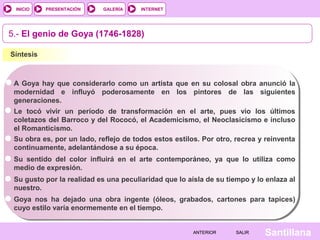INTERNET
SantillanaSALIRSALIRANTERIORANTERIOR
PRESENTACIÓNINICIO GALERÍA
5.- El genio de Goya (1746-1828)
Síntesis
A Goya hay que considerarlo como un artista que en su colosal obra anunció la
modernidad e influyó poderosamente en los pintores de las siguientes
generaciones.
Le tocó vivir un período de transformación en el arte, pues vio los últimos
coletazos del Barroco y del Rococó, el Academicismo, el Neoclasicismo e incluso
el Romanticismo.
Su obra es, por un lado, reflejo de todos estos estilos. Por otro, recrea y reinventa
continuamente, adelantándose a su época.
Su sentido del color influirá en el arte contemporáneo, ya que lo utiliza como
medio de expresión.
Su gusto por la realidad es una peculiaridad que lo aísla de su tiempo y lo enlaza al
nuestro.
Goya nos ha dejado una obra ingente (óleos, grabados, cartones para tapices)
cuyo estilo varía enormemente en el tiempo.
 