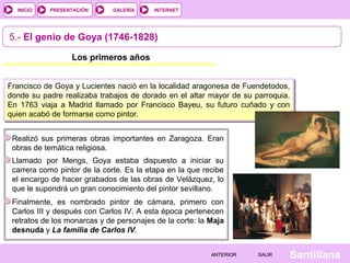 INTERNET
SantillanaSALIRSALIRANTERIORANTERIOR
PRESENTACIÓNINICIO GALERÍA
5.- El genio de Goya (1746-1828)
Los primeros años
Francisco de Goya y Lucientes nació en la localidad aragonesa de Fuendetodos,
donde su padre realizaba trabajos de dorado en el altar mayor de su parroquia.
En 1763 viaja a Madrid llamado por Francisco Bayeu, su futuro cuñado y con
quien acabó de formarse como pintor.
Realizó sus primeras obras importantes en Zaragoza. Eran
obras de temática religiosa.
Llamado por Mengs, Goya estaba dispuesto a iniciar su
carrera como pintor de la corte. Es la etapa en la que recibe
el encargo de hacer grabados de las obras de Velázquez, lo
que le supondrá un gran conocimiento del pintor sevillano.
Finalmente, es nombrado pintor de cámara, primero con
Carlos III y después con Carlos IV. A esta época pertenecen
retratos de los monarcas y de personajes de la corte: la Maja
desnuda y La familia de Carlos IV.
 