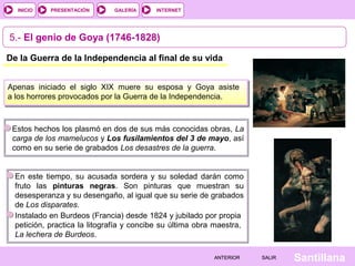 INTERNET
SantillanaSALIRSALIRANTERIORANTERIOR
PRESENTACIÓNINICIO GALERÍA
5.- El genio de Goya (1746-1828)
De la Guerra de la Independencia al final de su vida
Apenas iniciado el siglo XIX muere su esposa y Goya asiste
a los horrores provocados por la Guerra de la Independencia.
Estos hechos los plasmó en dos de sus más conocidas obras, La
carga de los mamelucos y Los fusilamientos del 3 de mayo, así
como en su serie de grabados Los desastres de la guerra.
En este tiempo, su acusada sordera y su soledad darán como
fruto las pinturas negras. Son pinturas que muestran su
desesperanza y su desengaño, al igual que su serie de grabados
de Los disparates.
Instalado en Burdeos (Francia) desde 1824 y jubilado por propia
petición, practica la litografía y concibe su última obra maestra,
La lechera de Burdeos.
 