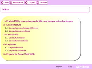 INTERNET
SantillanaSALIRSALIRANTERIORANTERIOR
PRESENTACIÓNINICIO GALERÍA
Índice
1.- El siglo XVIII y los comienzos del XIX: una frontera entre dos épocas
2.- La arquitectura
2.1.- La arquitectura palaciega del Rococó
2.2.- La arquitectura neoclásica
3.- La escultura
3.1.- La escultura rococó
3.2.- La escultura neoclásica
4.- La pintura
4.1.- La pintura rococó
4.2.- La pintura neoclásica
5.- El genio de Goya (1746-1828)
 
