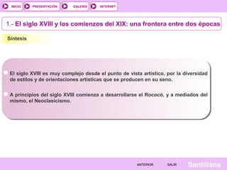 INTERNET
SantillanaSALIRSALIRANTERIORANTERIOR
PRESENTACIÓNINICIO GALERÍA
Síntesis
El siglo XVIII es muy complejo desde el punto de vista artístico, por la diversidad
de estilos y de orientaciones artísticas que se producen en su seno.
1.- El siglo XVIII y los comienzos del XIX: una frontera entre dos épocas
A principios del siglo XVIII comienza a desarrollarse el Rococó, y a mediados del
mismo, el Neoclasicismo.
 