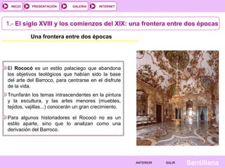 INTERNET
SantillanaSALIRSALIRANTERIORANTERIOR
PRESENTACIÓNINICIO GALERÍA
1.- El siglo XVIII y los comienzos del XIX: una frontera entre dos épocas
Una frontera entre dos épocas
El Rococó es un estilo palaciego que abandona
los objetivos teológicos que habían sido la base
del arte del Barroco, para centrarse en el disfrute
de la vida.
Triunfarán los temas intrascendentes en la pintura
y la escultura, y las artes menores (muebles,
tejidos, vajillas...) conocerán un gran crecimiento.
Para algunos historiadores el Rococó no es un
estilo aparte, sino que lo analizan como una
derivación del Barroco.
 