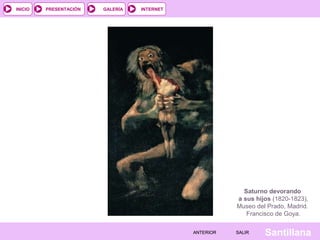 INTERNET
SantillanaSALIRSALIRANTERIORANTERIOR
PRESENTACIÓNINICIO GALERÍA
Saturno devorando
a sus hijos (1820-1823),
Museo del Prado, Madrid.
Francisco de Goya.
 