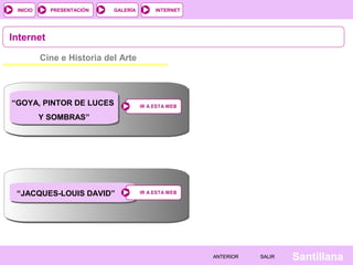 INTERNET
SantillanaSALIRSALIRANTERIORANTERIOR
PRESENTACIÓNINICIO GALERÍA
Cine e Historia del Arte
Internet
IR A ESTA WEBIR A ESTA WEB
IR A ESTA WEBIR A ESTA WEB
“GOYA, PINTOR DE LUCES
Y SOMBRAS”
“JACQUES-LOUIS DAVID”
 