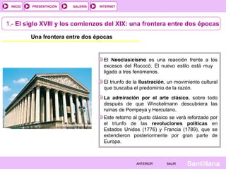 INTERNET
SantillanaSALIRSALIRANTERIORANTERIOR
PRESENTACIÓNINICIO GALERÍA
1.- El siglo XVIII y los comienzos del XIX: una frontera entre dos épocas
Una frontera entre dos épocas
El Neoclasicismo es una reacción frente a los
excesos del Rococó. El nuevo estilo está muy
ligado a tres fenómenos.
El triunfo de la Ilustración, un movimiento cultural
que buscaba el predominio de la razón.
Este retorno al gusto clásico se verá reforzado por
el triunfo de las revoluciones políticas en
Estados Unidos (1776) y Francia (1789), que se
extendieron posteriormente por gran parte de
Europa.
La admiración por el arte clásico, sobre todo
después de que Winckelmann descubriera las
ruinas de Pompeya y Herculano.
 