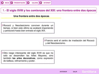 INTERNET
SantillanaSALIRSALIRANTERIORANTERIOR
PRESENTACIÓNINICIO GALERÍA
1.- El siglo XVIII y los comienzos del XIX: una frontera entre dos épocas
Una frontera entre dos épocas
Rococó y Neoclasicismo conviven durante un
tiempo, si bien este último se acabará imponiendo
y perdurará hasta bien entrado el siglo XIX.
Otro rasgo interesante del siglo XVIII es que no
solo se desarrollan las Artes Mayores, sino
también las artes decorativas, como expresión
de belleza, refinamiento y poder.
Francia será el centro de irradiación del Rococó
y del Neoclasicismo.
 