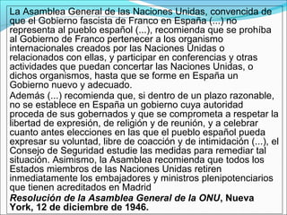 La Asamblea General de las Naciones Unidas, convencida de
que el Gobierno fascista de Franco en España (...) no
representa al pueblo español (...), recomienda que se prohíba
al Gobierno de Franco pertenecer a los organismo
internacionales creados por las Naciones Unidas o
relacionados con ellas, y participar en conferencias y otras
actividades que puedan concertar las Naciones Unidas, o
dichos organismos, hasta que se forme en España un
Gobierno nuevo y adecuado.
Además (...) recomienda que, si dentro de un plazo razonable,
no se establece en España un gobierno cuya autoridad
proceda de sus gobernados y que se comprometa a respetar la
libertad de expresión, de religión y de reunión, y a celebrar
cuanto antes elecciones en las que el pueblo español pueda
expresar su voluntad, libre de coacción y de intimidación (...), el
Consejo de Seguridad estudie las medidas para remediar tal
situación. Asimismo, la Asamblea recomienda que todos los
Estados miembros de las Naciones Unidas retiren
inmediatamente los embajadores y ministros plenipotenciarios
que tienen acreditados en Madrid
Resolución de la Asamblea General de la ONU, Nueva
York, 12 de diciembre de 1946.
 