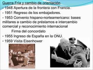 Guerra Fría y cambio de orientación
- 1948 Apertura de la frontera con Francia.
- 1951 Regreso de los embajadores.
- 1953 Convenio hispano-norteamericano: bases
militares a cambio de préstamos e intercambio
comercial y reconocimiento internacional
Firma del concordato
- 1955 Ingreso de España en la ONU.
- 1959 Visita Eisenhower
 