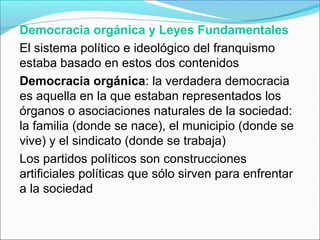 Democracia orgánica y Leyes Fundamentales
El sistema político e ideológico del franquismo
estaba basado en estos dos contenidos
Democracia orgánica: la verdadera democracia
es aquella en la que estaban representados los
órganos o asociaciones naturales de la sociedad:
la familia (donde se nace), el municipio (donde se
vive) y el sindicato (donde se trabaja)
Los partidos políticos son construcciones
artificiales políticas que sólo sirven para enfrentar
a la sociedad
 