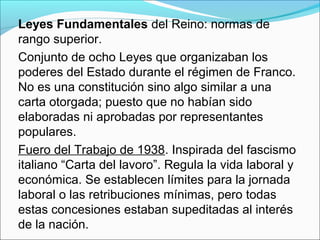 Leyes Fundamentales del Reino: normas de
rango superior.
Conjunto de ocho Leyes que organizaban los
poderes del Estado durante el régimen de Franco.
No es una constitución sino algo similar a una
carta otorgada; puesto que no habían sido
elaboradas ni aprobadas por representantes
populares.
Fuero del Trabajo de 1938. Inspirada del fascismo
italiano “Carta del lavoro”. Regula la vida laboral y
económica. Se establecen límites para la jornada
laboral o las retribuciones mínimas, pero todas
estas concesiones estaban supeditadas al interés
de la nación.
 