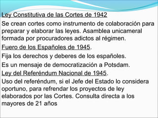 Ley Constitutiva de las Cortes de 1942
Se crean cortes como instrumento de colaboración para
preparar y elaborar las leyes. Asamblea unicameral
formada por procuradores adictos al régimen.
Fuero de los Españoles de 1945.
Fija los derechos y deberes de los españoles.
Es un mensaje de democratización a Potsdam.
Ley del Referéndum Nacional de 1945.
Uso del referéndum, si el Jefe del Estado lo considera
oportuno, para refrendar los proyectos de ley
elaborados por las Cortes. Consulta directa a los
mayores de 21 años
 