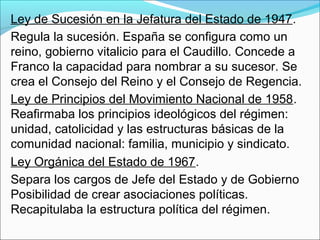 Ley de Sucesión en la Jefatura del Estado de 1947.
Regula la sucesión. España se configura como un
reino, gobierno vitalicio para el Caudillo. Concede a
Franco la capacidad para nombrar a su sucesor. Se
crea el Consejo del Reino y el Consejo de Regencia.
Ley de Principios del Movimiento Nacional de 1958.
Reafirmaba los principios ideológicos del régimen:
unidad, catolicidad y las estructuras básicas de la
comunidad nacional: familia, municipio y sindicato.
Ley Orgánica del Estado de 1967.
Separa los cargos de Jefe del Estado y de Gobierno
Posibilidad de crear asociaciones políticas.
Recapitulaba la estructura política del régimen.
 