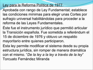 Ley para la Reforma Política de 1977.
Aprobada con rango de Ley Fundamental; establece
las condiciones mínimas para elegir unas Cortes por
sufragio universal habilitándolas para proceder a la
reforma de las Leyes Fundamentales.
Éste fue el instrumento jurídico que permitió articular
la Transición española. Fue sometida a referéndum el
15 de diciembre de 1976 y obtuvo un respaldo
mayoritario entre quienes participaron.
Esta ley permite modificar el sistema desde su propia
estructura jurídica, sin romper de manera dramática
con el mismo. “De la ley a la ley a través de la ley”
Torcuato Fernández Miranda
 