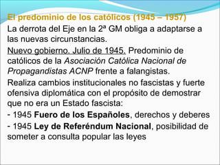 El predominio de los católicos (1945 – 1957)
La derrota del Eje en la 2ª GM obliga a adaptarse a
las nuevas circunstancias.
Nuevo gobierno. Julio de 1945. Predominio de
católicos de la Asociación Católica Nacional de
Propagandistas ACNP frente a falangistas.
Realiza cambios institucionales no fascistas y fuerte
ofensiva diplomática con el propósito de demostrar
que no era un Estado fascista:
- 1945 Fuero de los Españoles, derechos y deberes
- 1945 Ley de Referéndum Nacional, posibilidad de
someter a consulta popular las leyes
 
