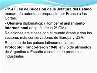 - 1947 Ley de Sucesión de la Jefatura del Estado
monarquía autoritaria propuesto por Franco a las
Cortes.
- Ofensiva diplomática: (Romper el aislamiento
internacional después de la 2ª GM)
Relaciones amistosas con el mundo árabe y con los
sectores más conservadores de Europa y USA.
Respaldo de los países latinoamericanos:
Protocolo Franco-Perón 1948, envío de alimentos
de Argentina a España a cambio de productos
industriales
 