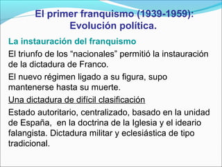 El primer franquismo (1939-1959):
Evolución política.
La instauración del franquismo
El triunfo de los “nacionales” permitió la instauración
de la dictadura de Franco.
El nuevo régimen ligado a su figura, supo
mantenerse hasta su muerte.
Una dictadura de difícil clasificación
Estado autoritario, centralizado, basado en la unidad
de España, en la doctrina de la Iglesia y el ideario
falangista. Dictadura militar y eclesiástica de tipo
tradicional.
 