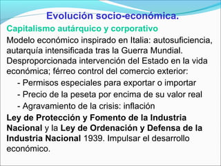Evolución socio-económica.
Capitalismo autárquico y corporativo
Modelo económico inspirado en Italia: autosuficiencia,
autarquía intensificada tras la Guerra Mundial.
Desproporcionada intervención del Estado en la vida
económica; férreo control del comercio exterior:
- Permisos especiales para exportar o importar
- Precio de la peseta por encima de su valor real
- Agravamiento de la crisis: inflación
Ley de Protección y Fomento de la Industria
Nacional y la Ley de Ordenación y Defensa de la
Industria Nacional 1939. Impulsar el desarrollo
económico.
 