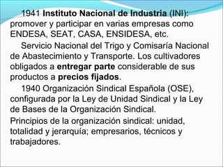 1941 Instituto Nacional de Industria (INI):
promover y participar en varias empresas como
ENDESA, SEAT, CASA, ENSIDESA, etc.
Servicio Nacional del Trigo y Comisaría Nacional
de Abastecimiento y Transporte. Los cultivadores
obligados a entregar parte considerable de sus
productos a precios fijados.
1940 Organización Sindical Española (OSE),
configurada por la Ley de Unidad Sindical y la Ley
de Bases de la Organización Sindical.
Principios de la organización sindical: unidad,
totalidad y jerarquía; empresarios, técnicos y
trabajadores.
 