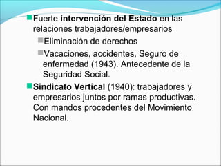 Fuerte intervención del Estado en las
relaciones trabajadores/empresarios
Eliminación de derechos
Vacaciones, accidentes, Seguro de
enfermedad (1943). Antecedente de la
Seguridad Social.
Sindicato Vertical (1940): trabajadores y
empresarios juntos por ramas productivas.
Con mandos procedentes del Movimiento
Nacional.
 