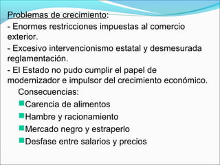 Problemas de crecimiento:
- Enormes restricciones impuestas al comercio
exterior.
- Excesivo intervencionismo estatal y desmesurada
reglamentación.
- El Estado no pudo cumplir el papel de
modernizador e impulsor del crecimiento económico.
Consecuencias:
Carencia de alimentos
Hambre y racionamiento
Mercado negro y estraperlo
Desfase entre salarios y precios
 