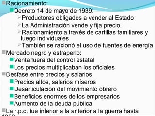 Racionamiento:
Decreto 14 de mayo de 1939:
Productores obligados a vender al Estado
La Administración vende y fija precio.
Racionamiento a través de cartillas familiares y
luego individuales
También se racionó el uso de fuentes de energía
Mercado negro y estraperlo:
Venta fuera del control estatal
Los precios multiplicaban los oficiales
Desfase entre precios y salarios
Precios altos, salarios míseros
Desarticulación del movimiento obrero
Beneficios enormes de los empresarios
Aumento de la deuda pública
La r.p.c. fue inferior a la anterior a la guerra hasta
 