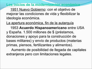Los inicios de la modernización económica
1951 Nuevo Gobierno: con el objetivo de
mejorar las condiciones de vida y flexibilizar la
ideología económica.
La apertura económica, fin de la autarquía
1953 Acuerdo Hispanoamericano entre USA
y España. 1.500 millones de $ (préstamos,
donaciones y apoyo para la construcción de
bases militares) y envío de productos (materias
primas, piensos, fertilizantes y alimentos).
Aumento de posibilidad de llegada de capitales
extranjeros pero con limitaciones legales.
 