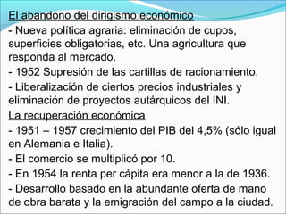 El abandono del dirigismo económico
- Nueva política agraria: eliminación de cupos,
superficies obligatorias, etc. Una agricultura que
responda al mercado.
- 1952 Supresión de las cartillas de racionamiento.
- Liberalización de ciertos precios industriales y
eliminación de proyectos autárquicos del INI.
La recuperación económica
- 1951 – 1957 crecimiento del PIB del 4,5% (sólo igual
en Alemania e Italia).
- El comercio se multiplicó por 10.
- En 1954 la renta per cápita era menor a la de 1936.
- Desarrollo basado en la abundante oferta de mano
de obra barata y la emigración del campo a la ciudad.
 