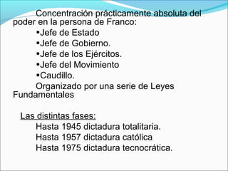 Concentración prácticamente absoluta del
poder en la persona de Franco:
•Jefe de Estado
•Jefe de Gobierno.
•Jefe de los Ejércitos.
•Jefe del Movimiento
•Caudillo.
Organizado por una serie de Leyes
Fundamentales
Las distintas fases:
Hasta 1945 dictadura totalitaria.
Hasta 1957 dictadura católica
Hasta 1975 dictadura tecnocrática.
 