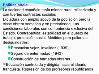 Política social
La sociedad española tenía miedo: rural, militarizada y
con fuertes contrastes sociales
Dictadura con amplio apoyo de la población pero la
clase obrera sometida y en precariedad. Las
condiciones laborales son competencia exclusiva del
Estado. Contrapartida: estabilidad en el puesto de
trabajo, protección social. Medidas para paliar las
desigualdades:
Prestación vejez, invalidez (1939)
Seguro de enfermedad (1943)
Construcción de barriadas obreras
Educación controlada y dirigida hacia el ideario
franquista. Represión de los profesores republicanos
 