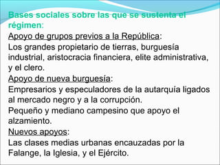 Bases sociales sobre las que se sustenta el
régimen:
Apoyo de grupos previos a la República:
Los grandes propietario de tierras, burguesía
industrial, aristocracia financiera, elite administrativa,
y el clero.
Apoyo de nueva burguesía:
Empresarios y especuladores de la autarquía ligados
al mercado negro y a la corrupción.
Pequeño y mediano campesino que apoyo el
alzamiento.
Nuevos apoyos:
Las clases medias urbanas encauzadas por la
Falange, la Iglesia, y el Ejército.
 