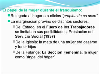 El papel de la mujer durante el franquismo:
Relegada al hogar o a oficios “propios de su sexo”
La marginación provino de distintos sectores:
Del Estado: en el Fuero de los Trabajadores
se limitaban sus posibilidades. Prestación del
Servicio Social (1937)
De la Iglesia: la meta de una mujer era casarse
y tener hijos
De la Falange: La Sección Femenina, la mujer
como “ángel del hogar”
 