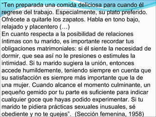 “Ten preparada una comida deliciosa para cuando él
regrese del trabajo. Especialmente, su plato preferido.
Ofrécete a quitarle los zapatos. Habla en tono bajo,
relajado y placentero (…)
En cuanto respecta a la posibilidad de relaciones
íntimas con tu marido, es importante recordar tus
obligaciones matrimoniales: si él siente la necesidad de
dormir, que sea así no le presiones o estimules la
intimidad. Si tu marido sugiera la unión, entonces
accede humildemente, teniendo siempre en cuenta que
su satisfacción es siempre más importante que la de
una mujer. Cuando alcance el momento culminante, un
pequeño gemido por tu parte es suficiente para indicar
cualquier goce que hayas podido experimentar. Si tu
marido te pidiera prácticas sexuales inusuales, sé
obediente y no te quejes”. (Sección femenina, 1958)
 